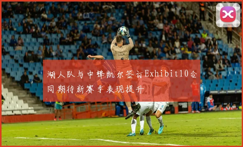 湖人队与中锋凯尔签订Exhibit10合同期待新赛季表现提升