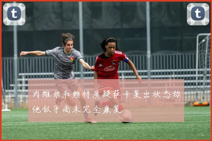 内维尔和赖特质疑萨卡复出状态称他似乎尚未完全康复