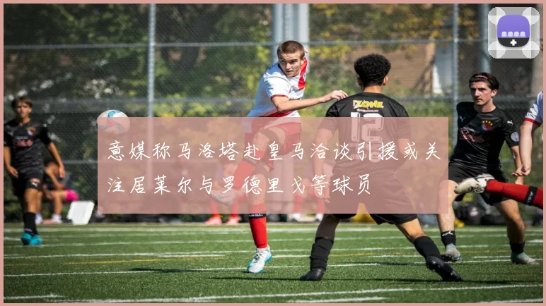 意媒称马洛塔赴皇马洽谈引援或关注居莱尔与罗德里戈等球员