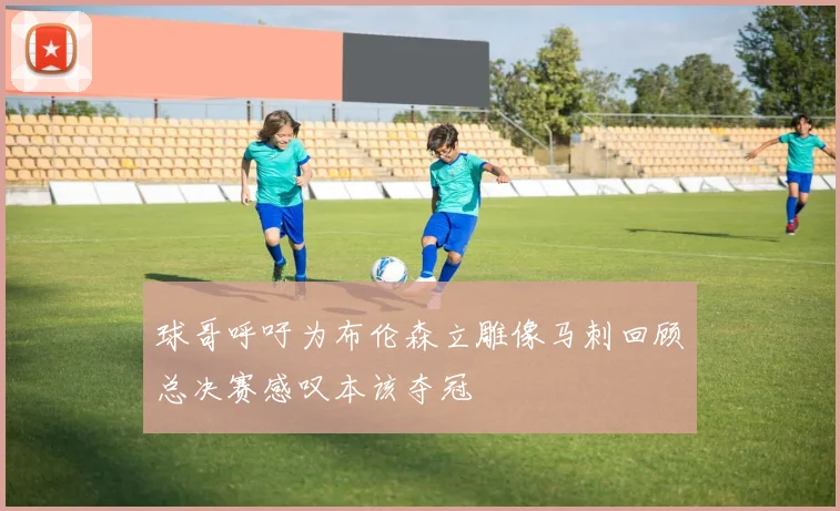 球哥呼吁为布伦森立雕像马刺回顾总决赛感叹本该夺冠