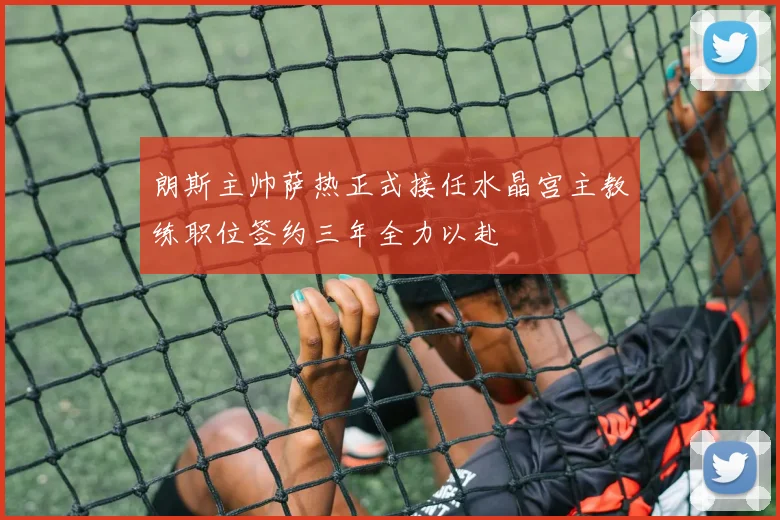 朗斯主帅萨热正式接任水晶宫主教练职位签约三年全力以赴