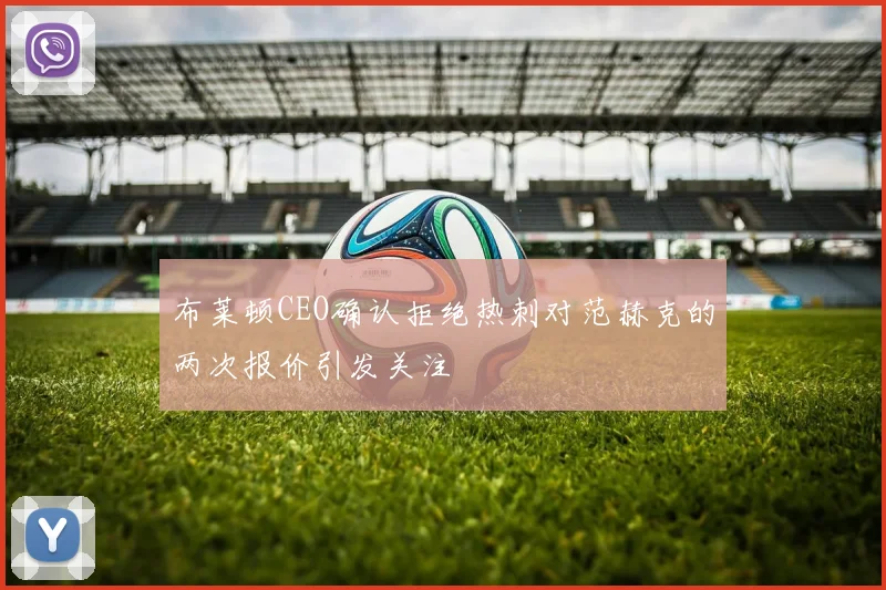 布莱顿CEO确认拒绝热刺对范赫克的两次报价引发关注