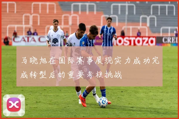 马晓旭在国际赛事展现实力成功完成转型后的重要考核挑战