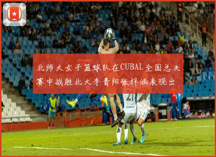 北师大女子篮球队在CUBAL全国总决赛中战胜北大李青阳张梓涵表现出色助力胜利