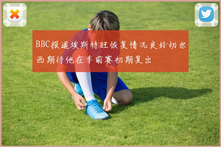 BBC报道埃斯特旺恢复情况良好切尔西期待他在季前赛初期复出