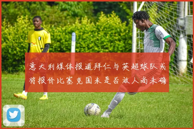 意大利媒体报道拜仁与英超球队或将报价比塞克国米是否放人尚未确定
