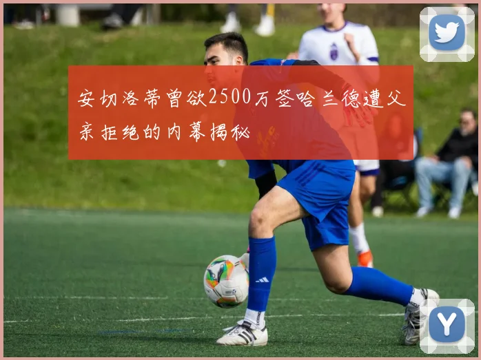 安切洛蒂曾欲2500万签哈兰德遭父亲拒绝的内幕揭秘