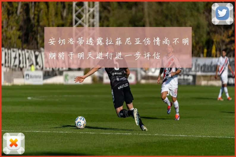 安切洛蒂透露拉菲尼亚伤情尚不明朗将于明天进行进一步评估